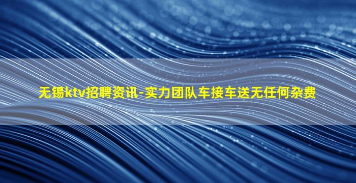 无锡ktv招聘资讯-实力团队车接车送无任何杂费